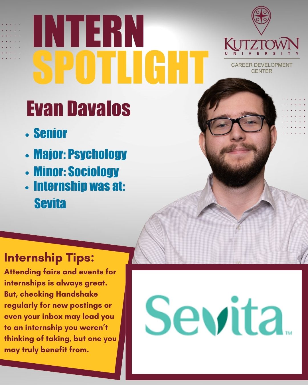 Intern Spotlight Kutztown University Career Development Center Evan Davalos  Senior Major: Psychology Minor: Sociology Internship was at: Sevita Internship Tips: Attending fairs and events for internships is always great. But, checking Handshake regularly for new postings or even your inbox may lead you to an internship you weren’t thinking of taking, but one you may truly be