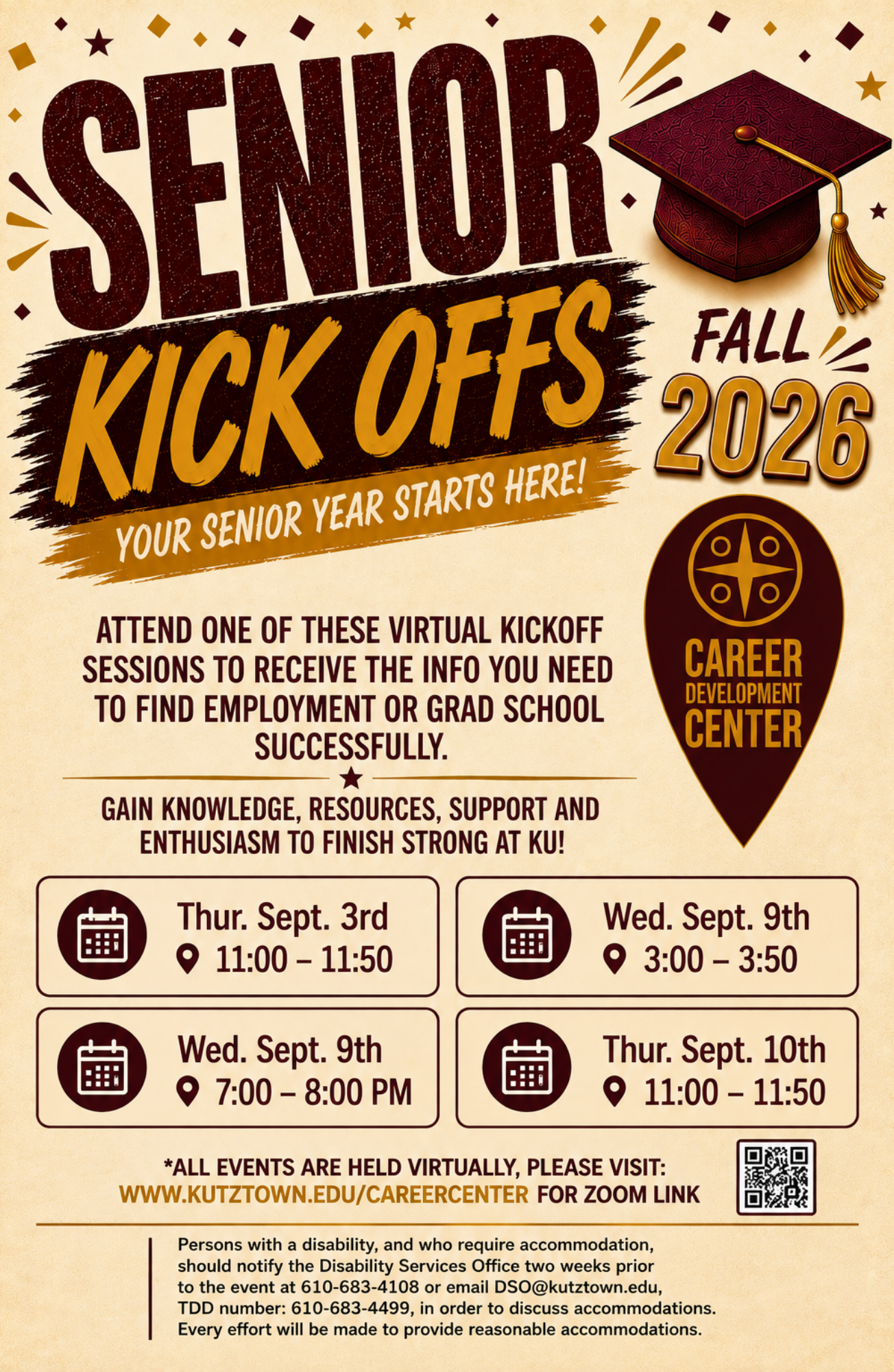 Senior Kick Offs Fall 2026 , Your Senior Year Starts Here, Attend one of these virtual kick off sessions to receive the info you need to find employment or grad school successfully.  "career center pindrop logo" Gain knowledge, resources, support and enthursiasm to finish strong at KU! Dates to choose from are: Thur. Sept. 3rd at 11am. Wed. Sept. 9th 3pm. Wed. Sept. 9th 7pm. Thur. Sept 10th 11am.  *all events are held virtually, please visit: www.kutztown.edu/careercenter for zoom link. (qr code is shown for the same  link spelled out) KU disability statement is also listed