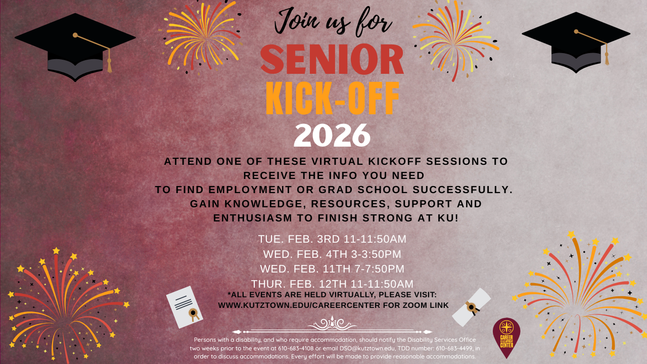 Join Us for senior kick-offs. Attend one of these workshops to know what you need to do before graduation. All workshops will be held virtually. You can find the zoom  ID at: www.kutztown.edu/careercenter  dates are: Tue. Feb. 3rd 11-11:50am  Wed. Feb. 4th 3-3:50pm  Wed. Feb. 11th 7-7:50pm  Thur. Feb. 12th 11-11:50am 