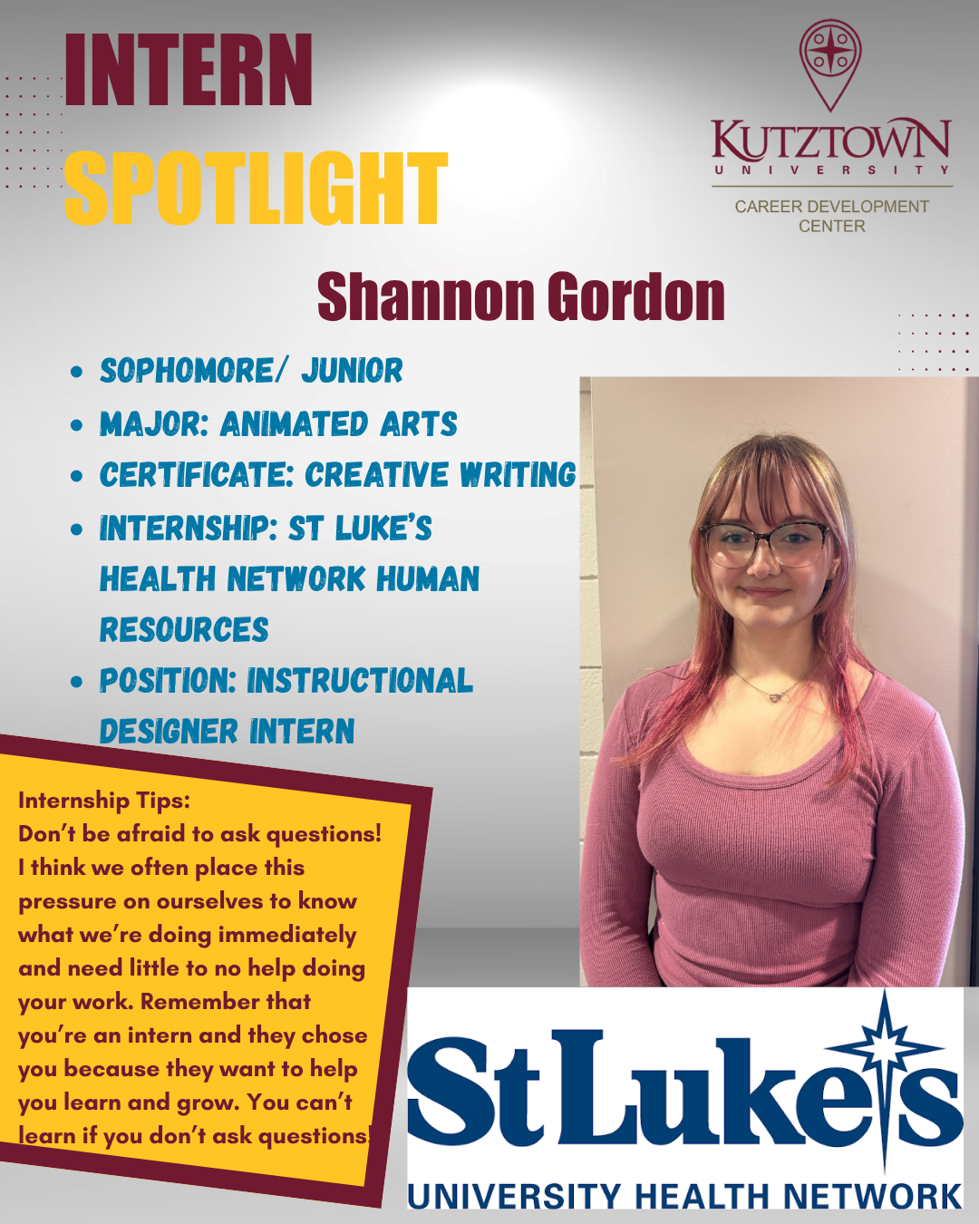 Shannon Gordon Intern spotlight. Sophomore, Junior. Major: Animated Arts. Certificate in Creative writing. Internship at St. Lukes Health Network Human Resources. Internship Tips. don't be afraid to ask questions. I think we often place this pressure on ourselves to know what we're doing immediately and need little to no help doing your work. Remember that you're an intern and they chose you because they want to help you learn and grow. You can't learn if you don't ask questions.