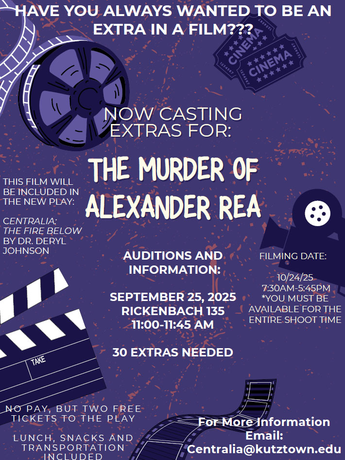 Graphic that reads "Have you always wanted to be an extra in a film? Now casting extras for: The Murder of Alexander Rea. Auditions and Information: Sept. 25, 2025, Rickenbach 135, 11:00-11:45 AM. 30 extras needed. THIS FILM WILL BE INCLUDED IN THE NEW PLAY: CENTRALIA: THE FIRE BELOW BY DR. DERYL JOHNSON. FILMING DATE: 10/24/25 7:30AM-5:45PM *YOU MUST BE AVAILABLE FOR THE ENTIRE SHOOT TIME. No play, but two free tickets to the play. Lunch, snacks and transportation included. For More Information Email: Centralia@kutztown.edu"
