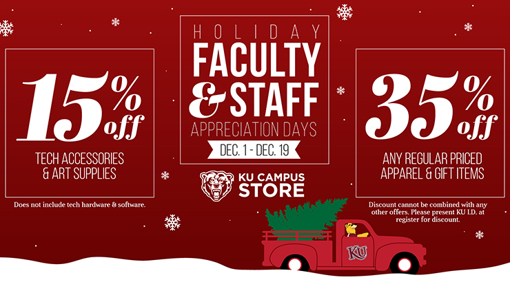 Holiday Faculty and Staff Appreciation Days: December 1-19. In store and online. 15% off tech accessories and art supplies (does not include tech hardware and software). 35% off any regular priced apparel and gift items (discount cannot be combined with any other offers). Please present KU I.D. at register for discount.