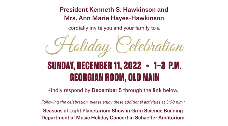 An image of the holiday invitation in maroon and gold text with the words, "President Kenneth S. Hawkinson and Mrs. Ann Marie Hayes-Hawkinson cordially invite you and your family to a Holiday Celebration Sunday, December 11, 2022, 1-3 p.m. Georgian Room, Old Main. Kindly respond by December 5 through the link below. Following the celebration, please enjoy these additional activities at 3:00 p.m.: Seasons of Light Planetarium Show in Grim Science Building and Department of Music Holiday Concert in Schaeffer Auditorium."